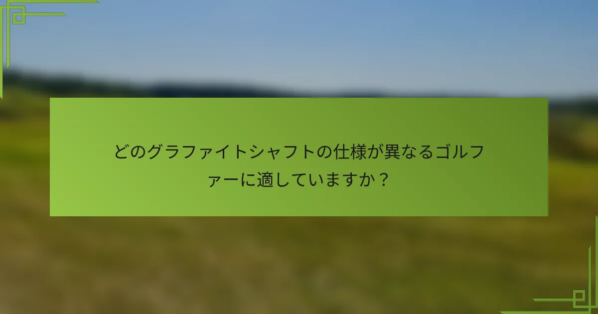どのグラファイトシャフトの仕様が異なるゴルファーに適していますか？